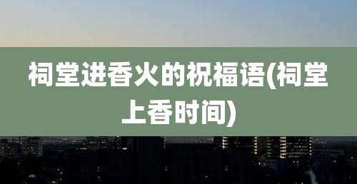 祠堂进香火的祝福语(祠堂上香时间)