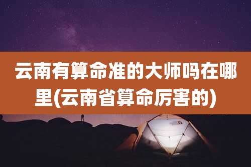 云南有算命准的大师吗在哪里(云南省算命厉害的)