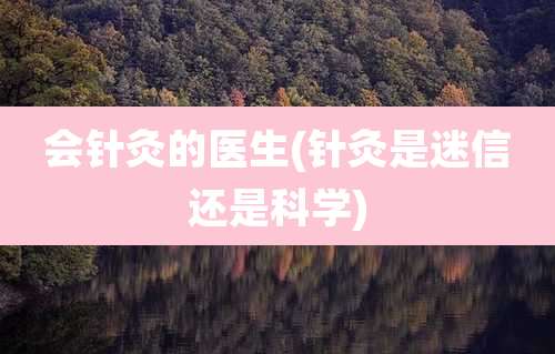 会针灸的医生(针灸是迷信还是科学)