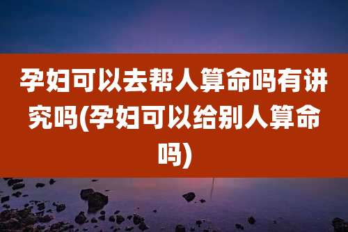 孕妇可以去帮人算命吗有讲究吗(孕妇可以给别人算命吗)