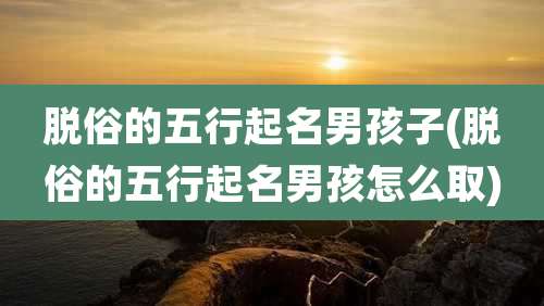 脱俗的五行起名男孩子(脱俗的五行起名男孩怎么取)