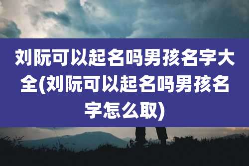 刘阮可以起名吗男孩名字大全(刘阮可以起名吗男孩名字怎么取)