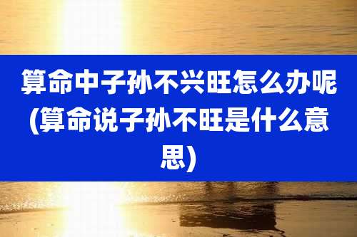 算命中子孙不兴旺怎么办呢(算命说子孙不旺是什么意思)