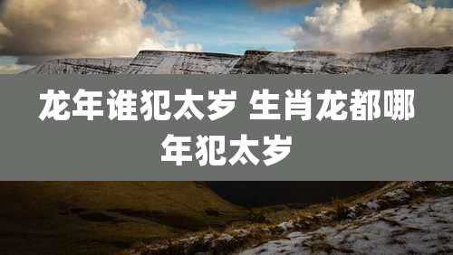龙年谁犯太岁 生肖龙都哪年犯太岁