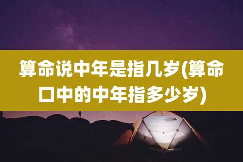 算命说中年是指几岁(算命口中的中年指多少岁)
