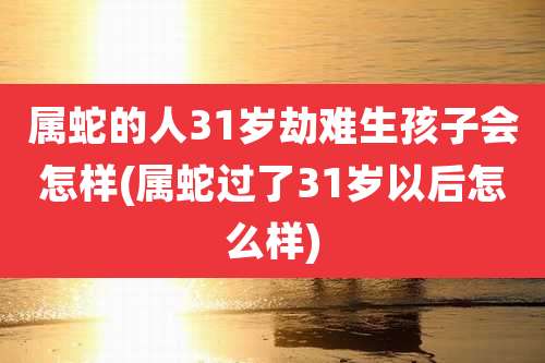 属蛇的人31岁劫难生孩子会怎样(属蛇过了31岁以后怎么样)