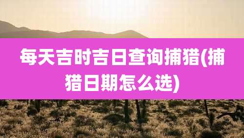每天吉时吉日查询捕猎(捕猎日期怎么选)