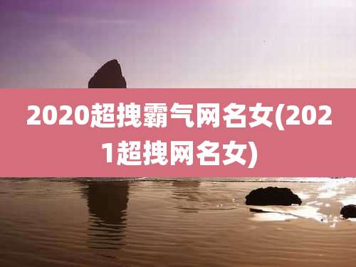 2020超拽霸气网名女(2021超拽网名女)