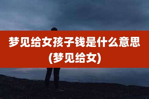 梦见给女孩子钱是什么意思(梦见给女)