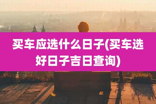 买车应选什么日子(买车选好日子吉日查询)