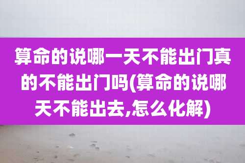 算命的说哪一天不能出门真的不能出门吗(算命的说哪天不能出去,怎么化解)