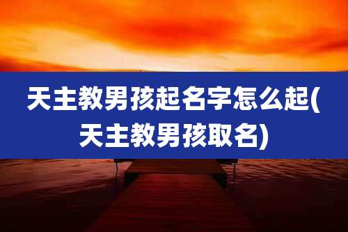 天主教男孩起名字怎么起(天主教男孩取名)