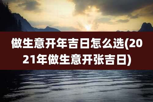 做生意开年吉日怎么选(2021年做生意开张吉日)