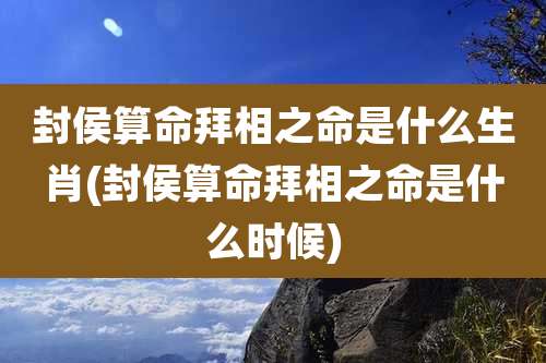 封侯算命拜相之命是什么生肖(封侯算命拜相之命是什么时候)