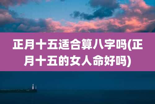 正月十五适合算八字吗(正月十五的女人命好吗)