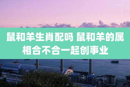 鼠和羊生肖配吗 鼠和羊的属相合不合一起创事业