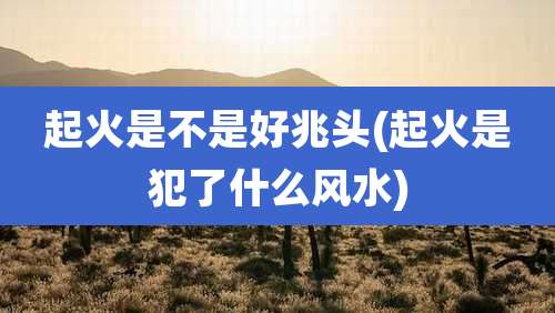 起火是不是好兆头(起火是犯了什么风水)