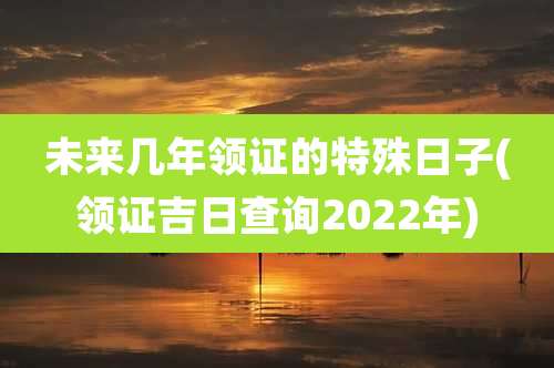 未来几年领证的特殊日子(领证吉日查询2022年)