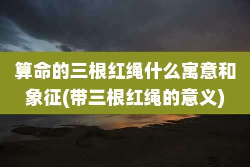 算命的三根红绳什么寓意和象征(带三根红绳的意义)