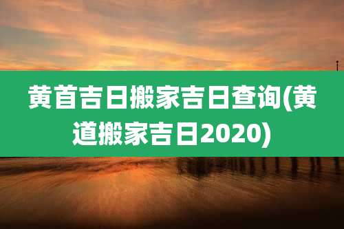 黄首吉日搬家吉日查询(黄道搬家吉日2020)