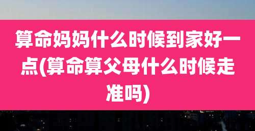 算命妈妈什么时候到家好一点(算命算父母什么时候走准吗)