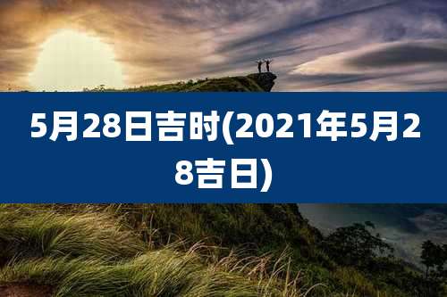 5月28日吉时(2021年5月28吉日)
