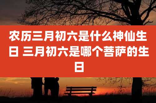 农历三月初六是什么神仙生日 三月初六是哪个菩萨的生日
