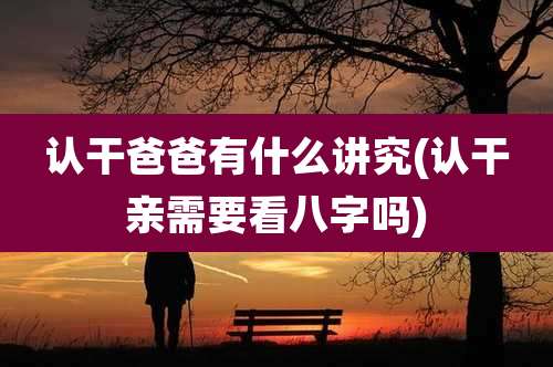 认干爸爸有什么讲究(认干亲需要看八字吗)