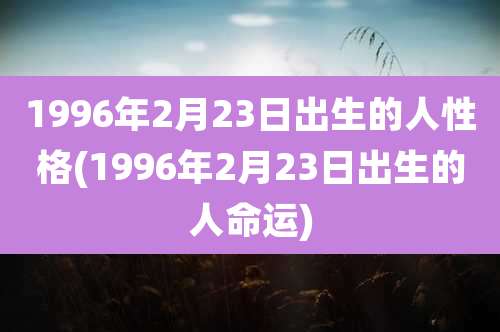 1996年2月23日出生的人性格(1996年2月23日出生的人命运)