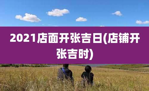 2021店面开张吉日(店铺开张吉时)