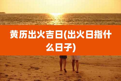 黄历出火吉日(出火日指什么日子)