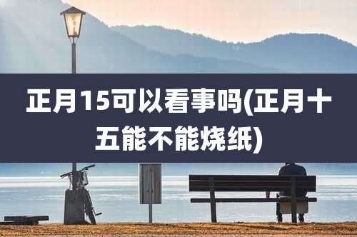 正月15可以看事吗(正月十五能不能烧纸)