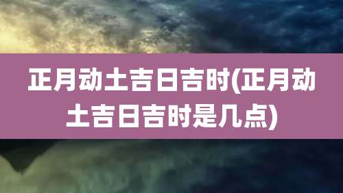 正月动土吉日吉时(正月动土吉日吉时是几点)