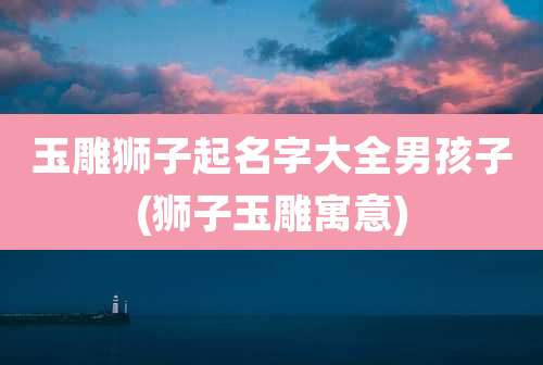 玉雕狮子起名字大全男孩子(狮子玉雕寓意)