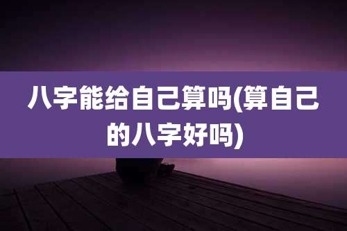 八字能给自己算吗(算自己的八字好吗)