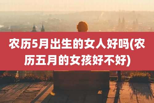 农历5月出生的女人好吗(农历五月的女孩好不好)