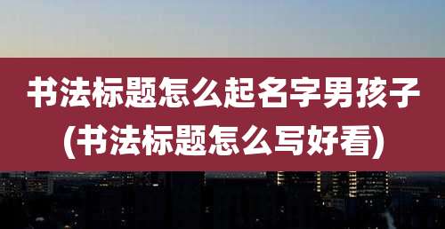 书法标题怎么起名字男孩子(书法标题怎么写好看)