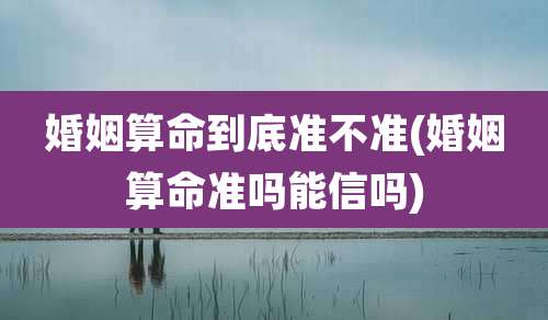 婚姻算命到底准不准(婚姻算命准吗能信吗)