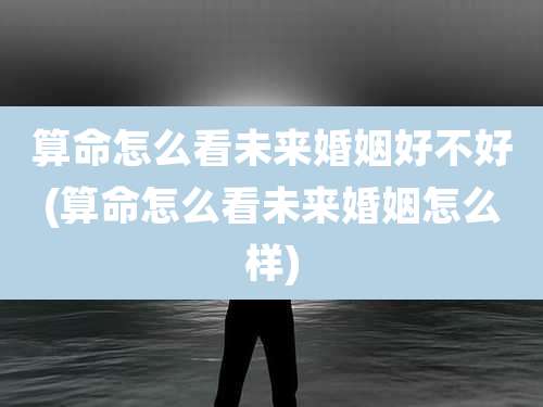 算命怎么看未来婚姻好不好(算命怎么看未来婚姻怎么样)
