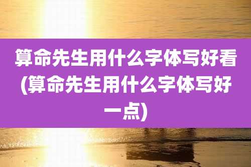算命先生用什么字体写好看(算命先生用什么字体写好一点)