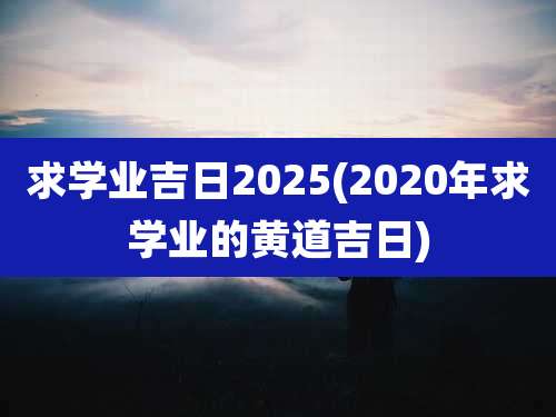 求学业吉日2025(2020年求学业的黄道吉日)