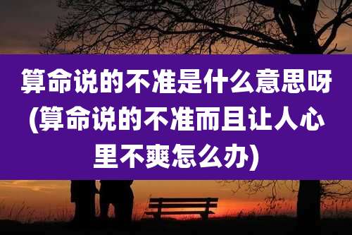 算命说的不准是什么意思呀(算命说的不准而且让人心里不爽怎么办)