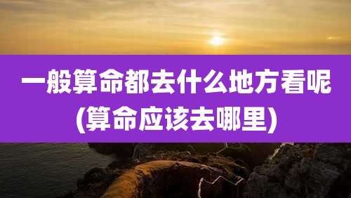 一般算命都去什么地方看呢(算命应该去哪里)