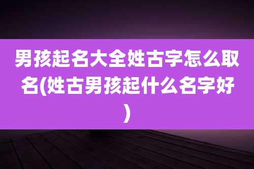 男孩起名大全姓古字怎么取名(姓古男孩起什么名字好)