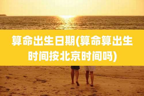 算命出生日期(算命算出生时间按北京时间吗)