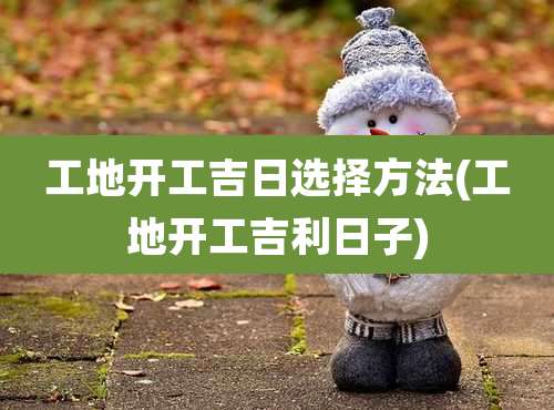 工地开工吉日选择方法(工地开工吉利日子)