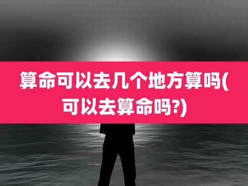 算命可以去几个地方算吗(可以去算命吗?)