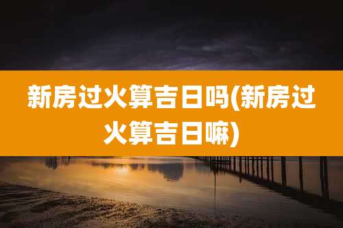 新房过火算吉日吗(新房过火算吉日嘛)