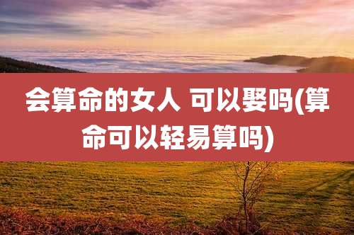 会算命的女人 可以娶吗(算命可以轻易算吗)