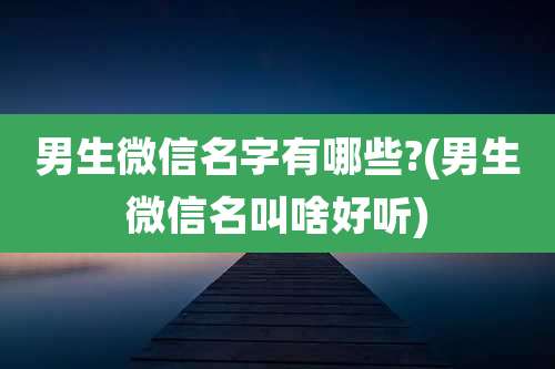 男生微信名字有哪些?(男生微信名叫啥好听)